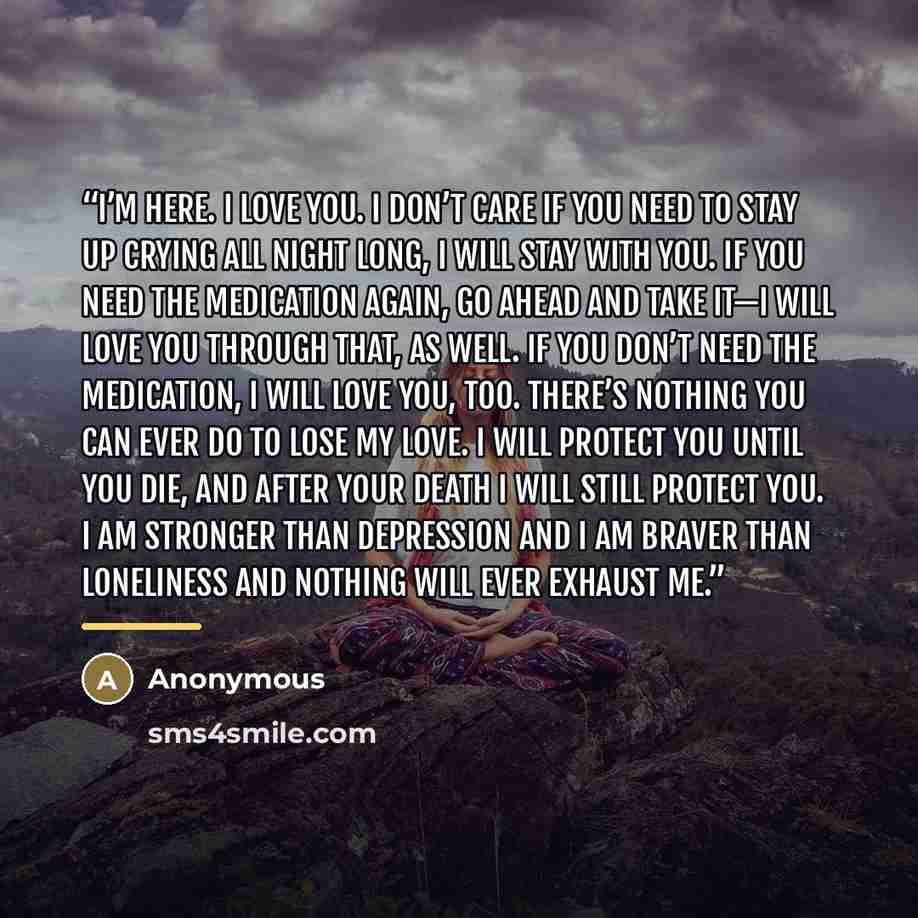 “I’m here. I love you. I don’t care if you need to stay up crying all night long, I will stay with you. If you need the medication again, go ahead and take it—I will love you through that, as well. If you don’t need the medication, I will love you, too. There’s nothing you can ever do to lose my…” quote by Anonymous