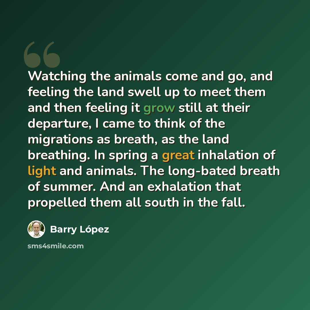 “Watching the animals come and go, and feeling the land swell up to meet them and then feeling it grow still at their departure, I came to think of the migrations as breath, as the land breathing. In spring a great inhalation of light and animals. The long-bated breath of summer. And an exhalation…” quote by Barry Lopez