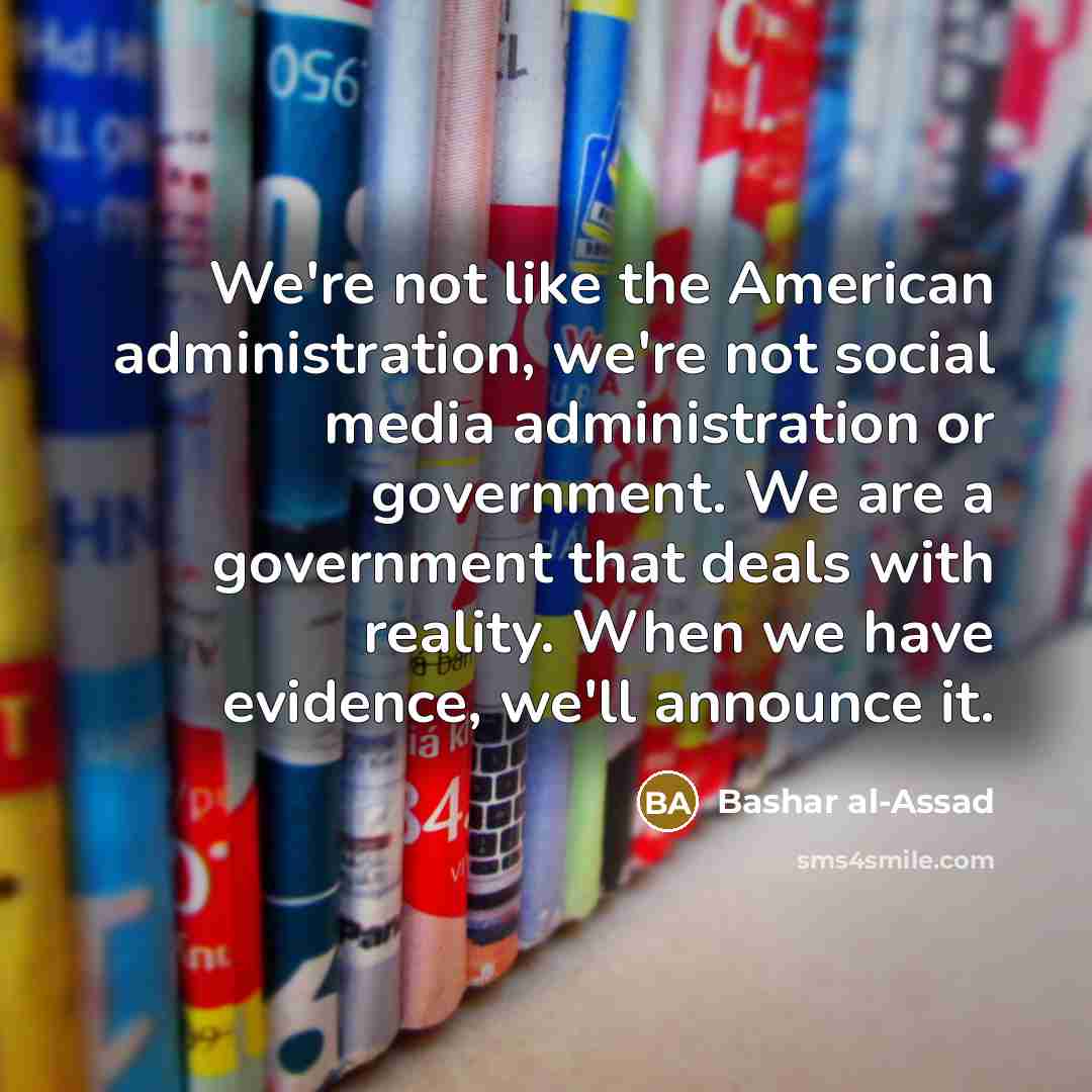 “We're not like the American administration, we're not social media administration or government. We are a government that deals with reality. When we have evidence, we'll announce it.” quote by Bashar al-Assad