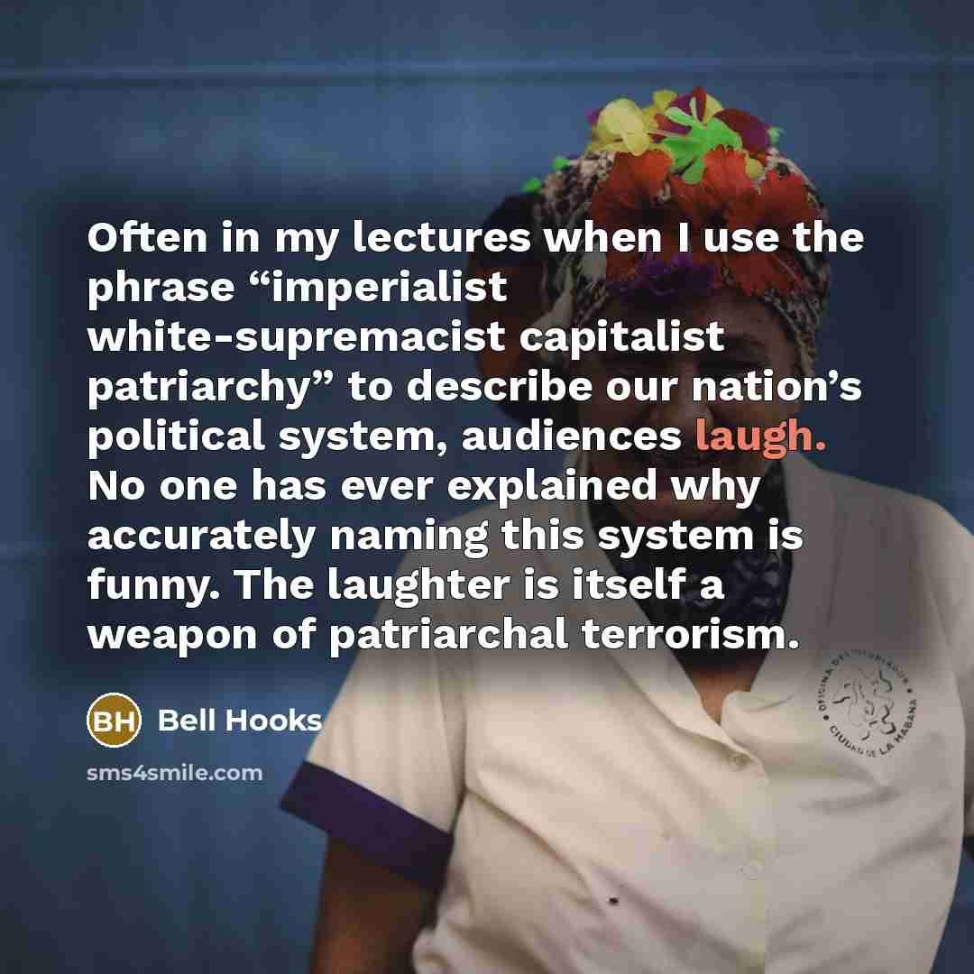 “Often in my lectures when I use the phrase “imperialist white-supremacist capitalist patriarchy” to describe our nation’s political system, audiences laugh. No one has ever explained why accurately naming this system is funny. The laughter is itself a weapon of patriarchal terrorism.” quote by Bell Hooks