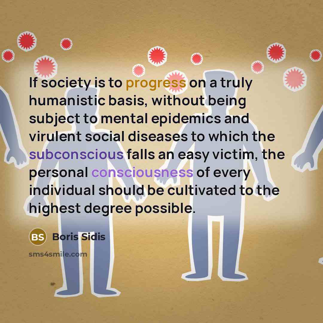 “If society is to progress on a truly humanistic basis, without being subject to mental epidemics and virulent social diseases to which the subconscious falls an easy victim, the personal consciousness of every individual should be cultivated to the highest degree possible.” quote by Boris Sidis