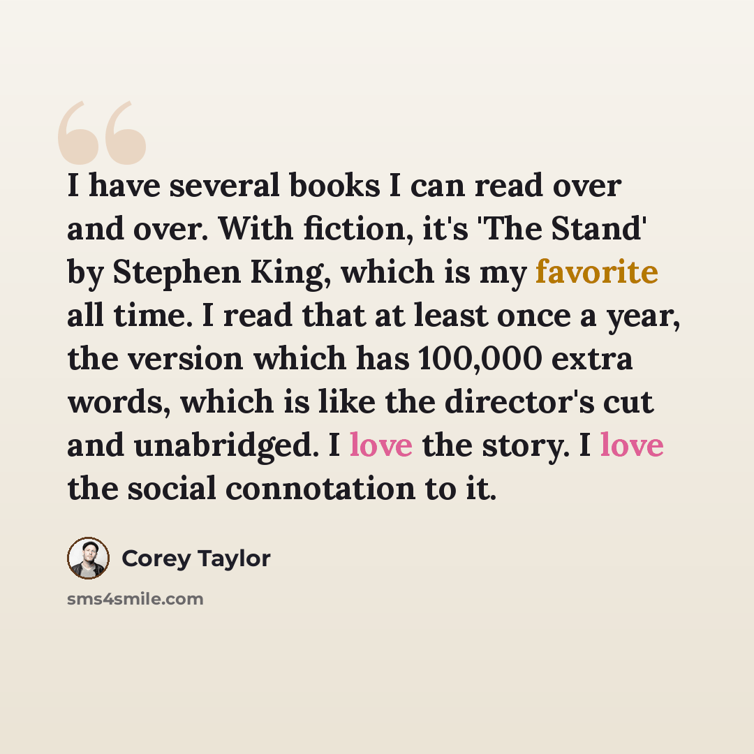 “I have several books I can read over and over. With fiction, it's 'The Stand' by Stephen King, which is my favorite all time. I read that at least once a year, the version which has 100,000 extra words, which is like the director's cut and unabridged. I love the story. I love the social…” quote by Corey Taylor