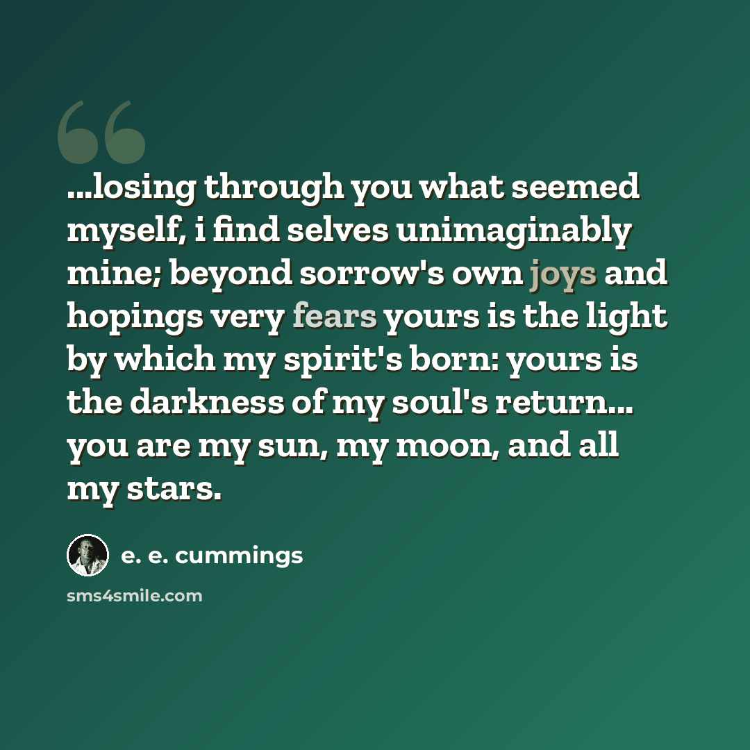 “...losing through you what seemed myself, i find selves unimaginably mine; beyond sorrow's own joys and hopings very fears yours is the light by which my spirit's born: yours is the darkness of my soul's return... you are my sun, my moon, and all my stars.” quote by e. e. cummings