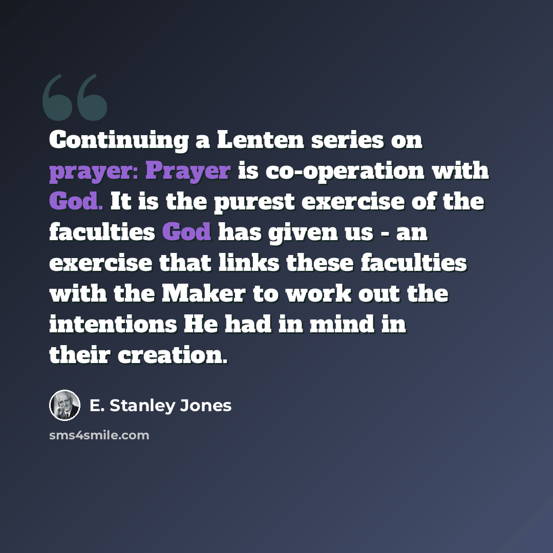 “Continuing a Lenten series on prayer: Prayer is co-operation with God. It is the purest exercise of the faculties God has given us - an exercise that links these faculties with the Maker to work out the intentions He had in mind in their creation.” quote by E. Stanley Jones