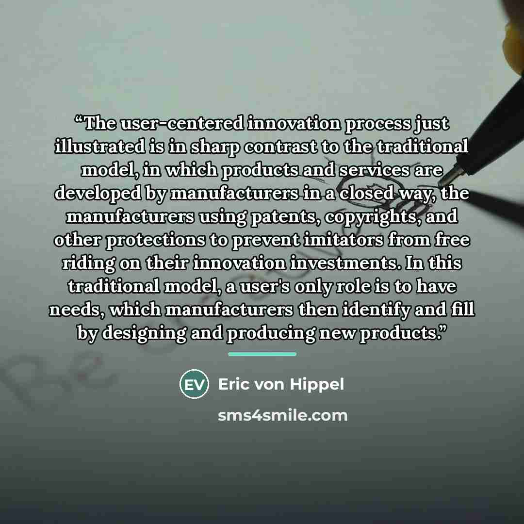 “The user-centered innovation process just illustrated is in sharp contrast to the traditional model, in which products and services are developed by manufacturers in a closed way, the manufacturers using patents, copyrights, and other protections to prevent imitators from free riding on their…” quote by Eric von Hippel