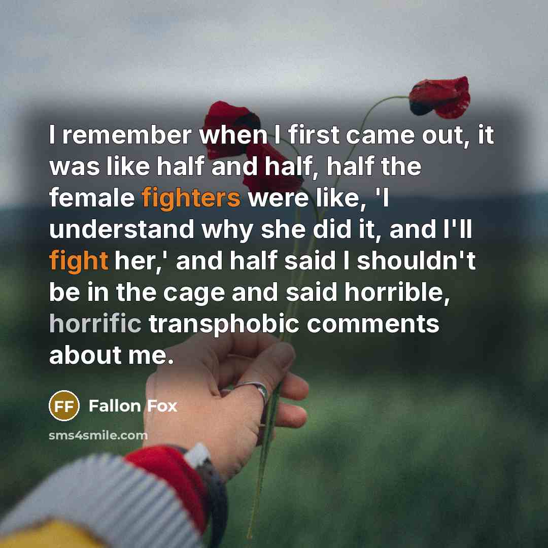 “I remember when I first came out, it was like half and half, half the female fighters were like, 'I understand why she did it, and I'll fight her,' and half said I shouldn't be in the cage and said horrible, horrific transphobic comments about me.” quote by Fallon Fox
