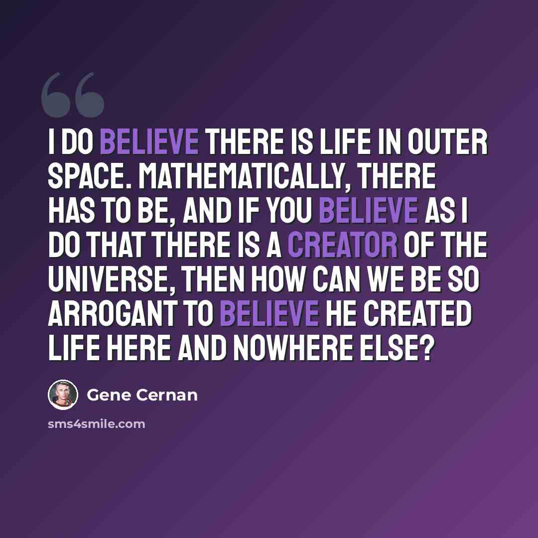“I do believe there is life in outer space. Mathematically, there has to be, and if you believe as I do that there is a creator of the universe, then how can we be so arrogant to believe he created life here and nowhere else?” quote by Gene Cernan