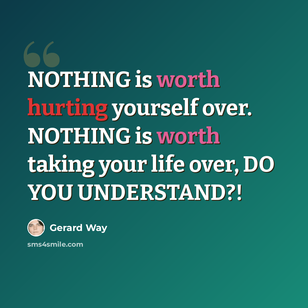 “NOTHING is worth hurting yourself over. NOTHING is worth taking your life over, DO YOU UNDERSTAND?!” quote by Gerard Way