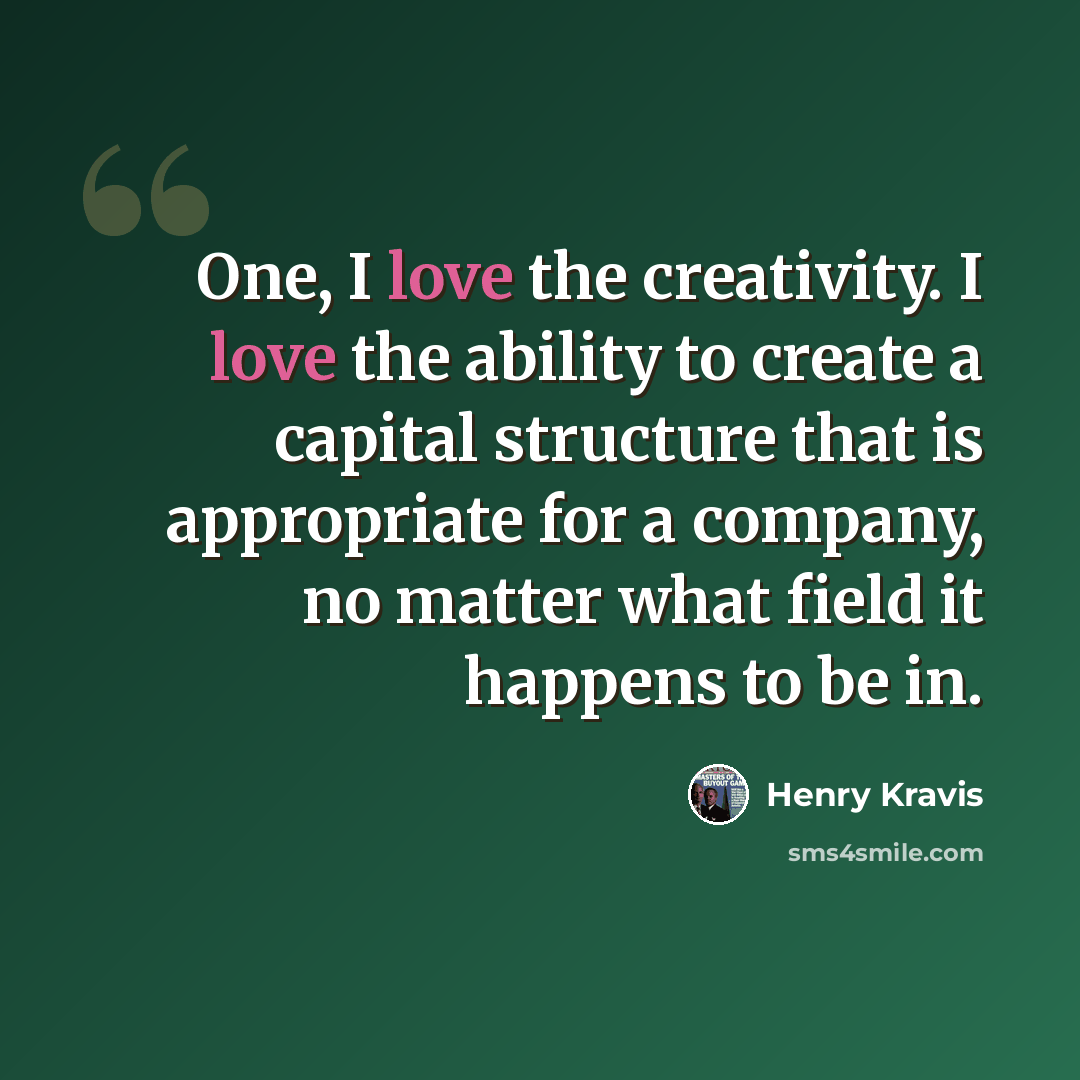 “One, I love the creativity. I love the ability to create a capital structure that is appropriate for a company, no matter what field it happens to be in.” quote by Henry Kravis