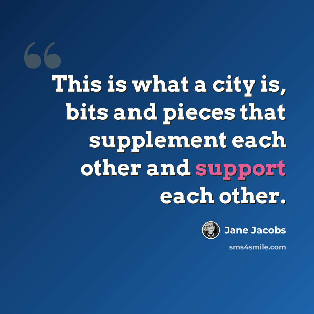 “This is what a city is, bits and pieces that supplement each other and support each other.” quote by Jane Jacobs