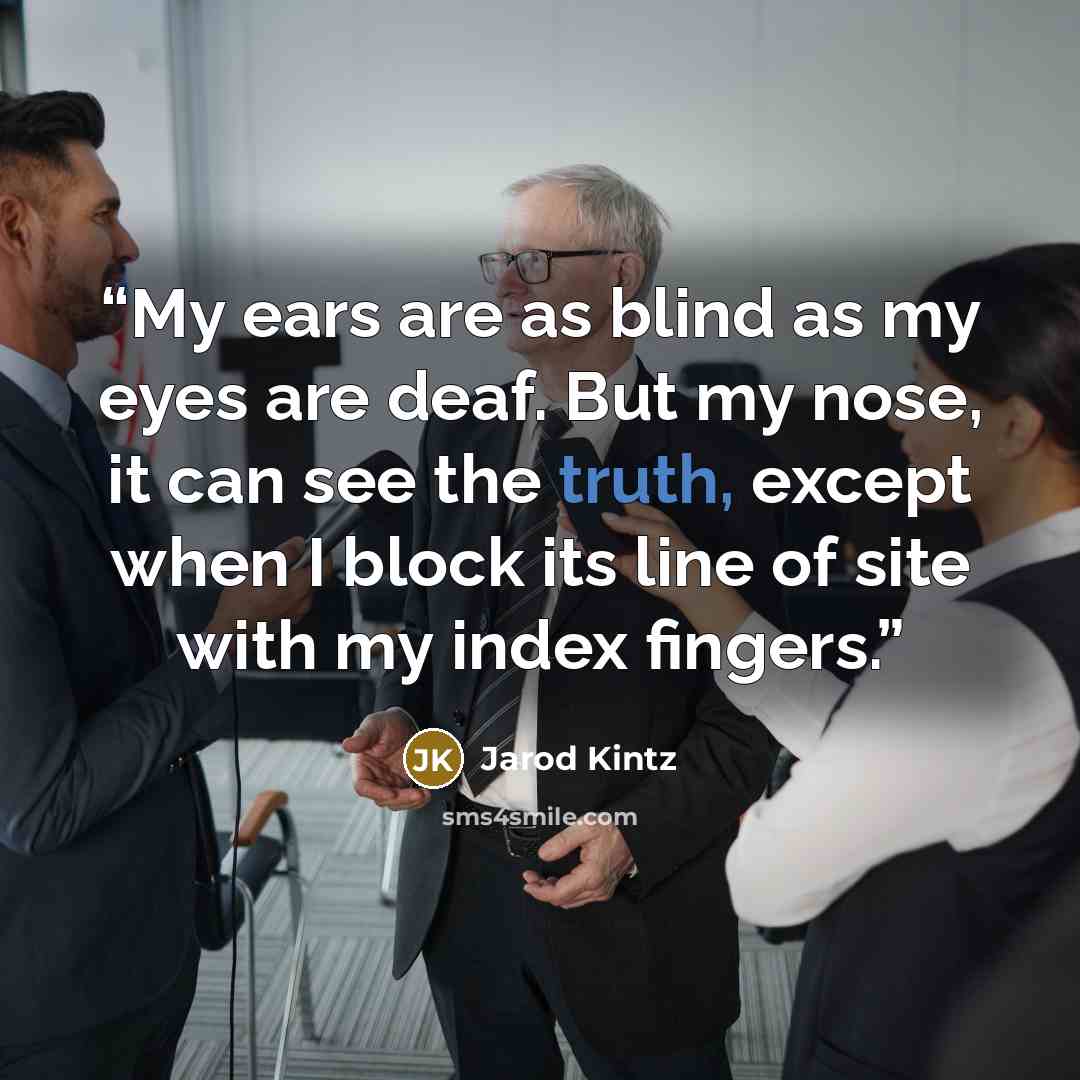 “My ears are as blind as my eyes are deaf. But my nose, it can see the truth, except when I block its line of site with my index fingers.” quote by Jarod Kintz