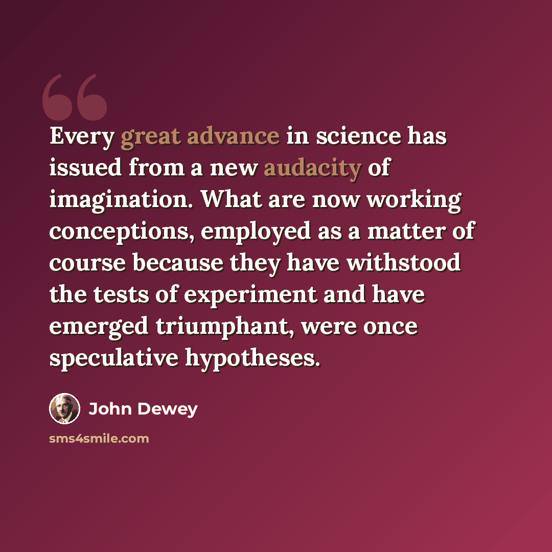 “Every great advance in science has issued from a new audacity of imagination. What are now working conceptions, employed as a matter of course because they have withstood the tests of experiment and have emerged triumphant, were once speculative hypotheses.” quote by John Dewey