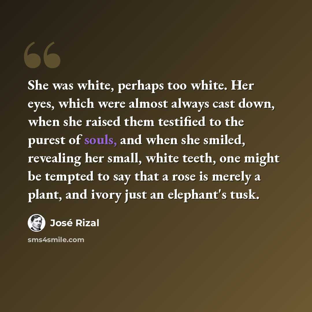 “She was white, perhaps too white. Her eyes, which were almost always cast down, when she raised them testified to the purest of souls, and when she smiled, revealing her small, white teeth, one might be tempted to say that a rose is merely a plant, and ivory just an elephant's tusk.” quote by Jose Rizal