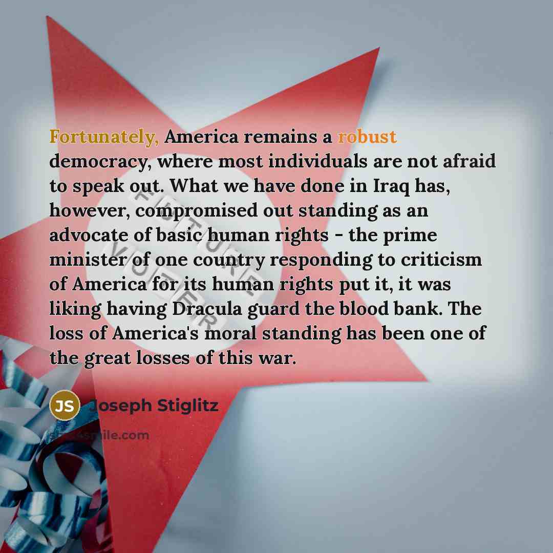 “Fortunately, America remains a robust democracy, where most individuals are not afraid to speak out. What we have done in Iraq has, however, compromised out standing as an advocate of basic human rights - the prime minister of one country responding to criticism of America for its human rights put…” quote by Joseph Stiglitz