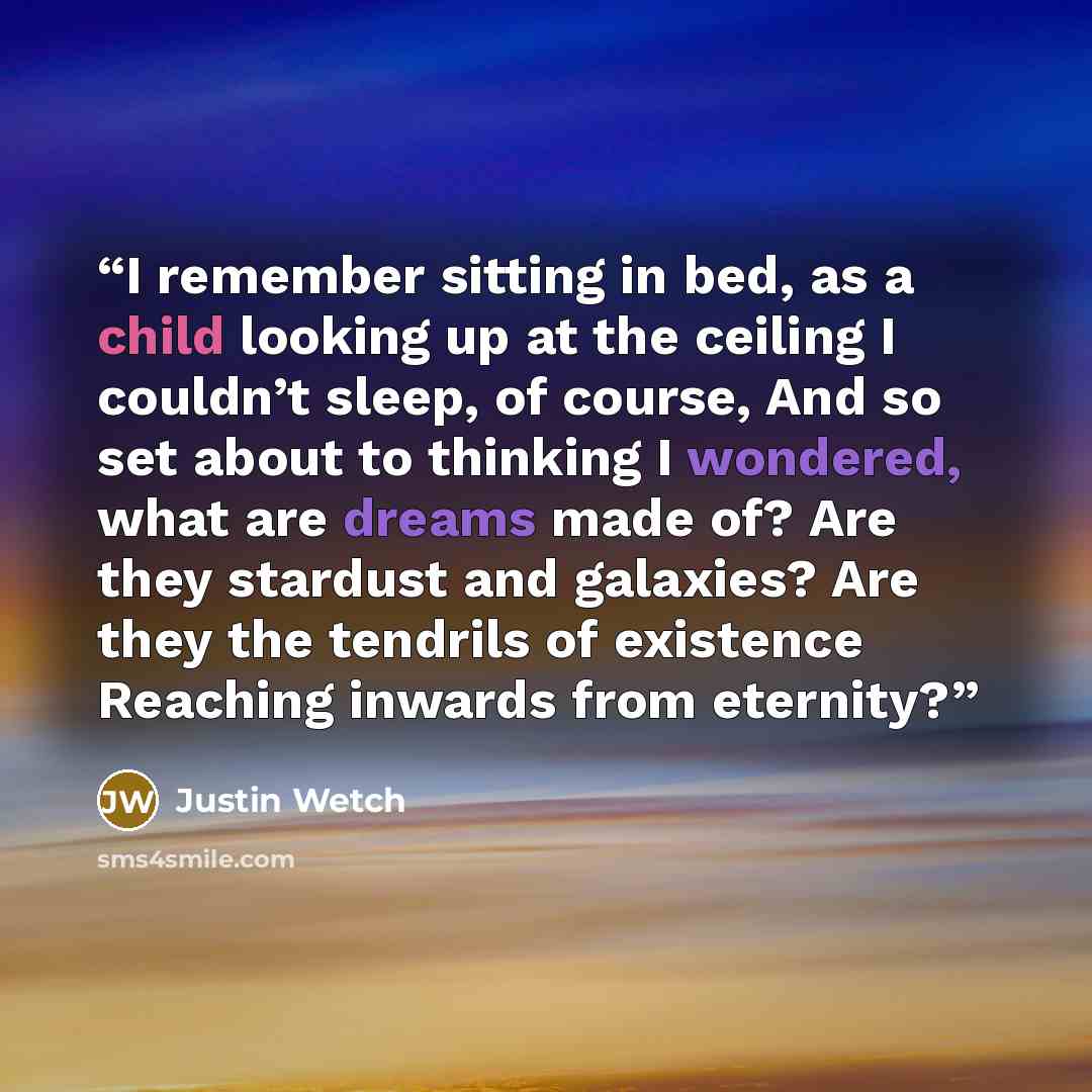 “I remember sitting in bed, as a child looking up at the ceiling I couldn’t sleep, of course, And so set about to thinking I wondered, what are dreams made of? Are they stardust and galaxies? Are they the tendrils of existence Reaching inwards from eternity?” quote by Justin Wetch