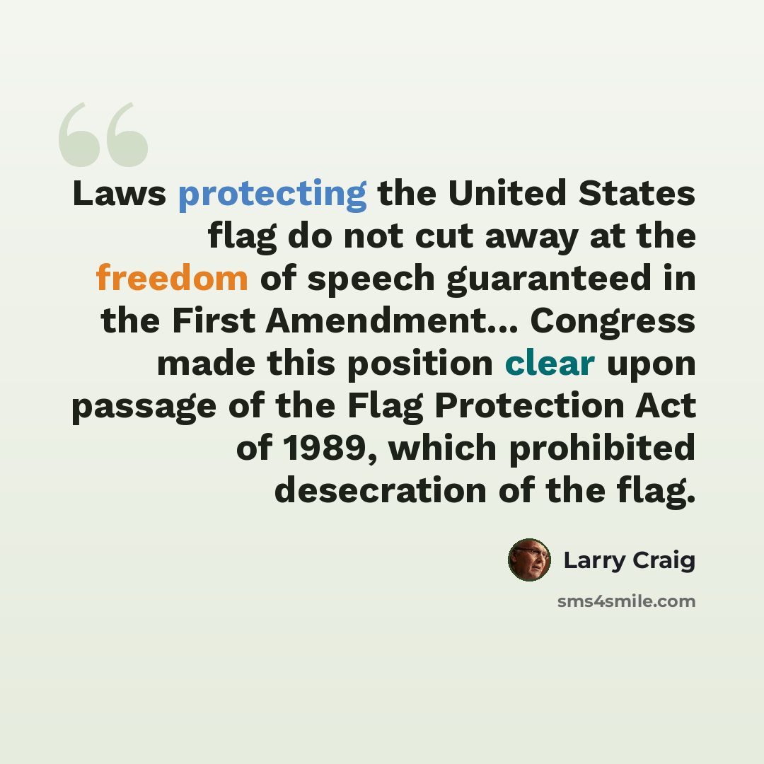 “Laws protecting the United States flag do not cut away at the freedom of speech guaranteed in the First Amendment... Congress made this position clear upon passage of the Flag Protection Act of 1989, which prohibited desecration of the flag.” quote by Larry Craig