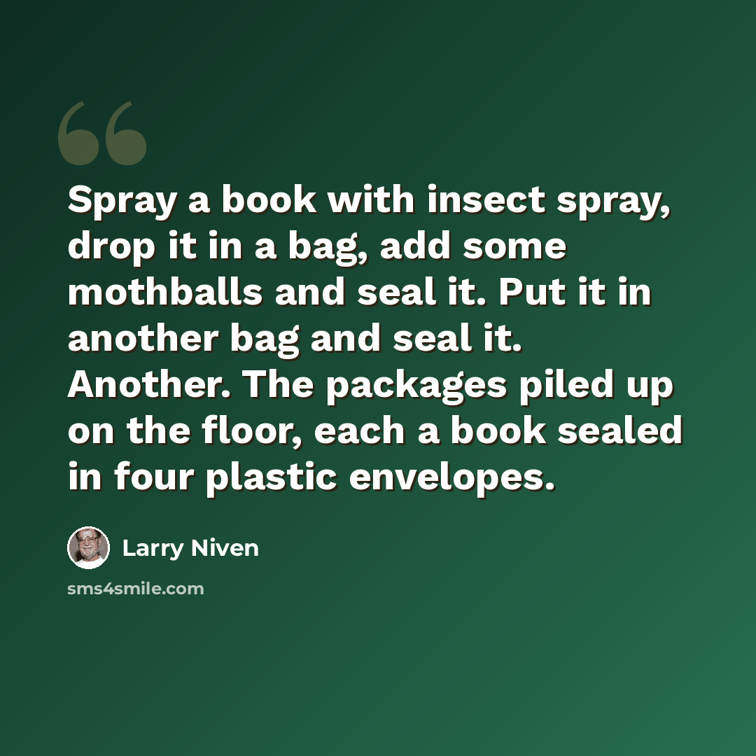 “Spray a book with insect spray, drop it in a bag, add some mothballs and seal it. Put it in another bag and seal it. Another. The packages piled up on the floor, each a book sealed in four plastic envelopes.” quote by Larry Niven