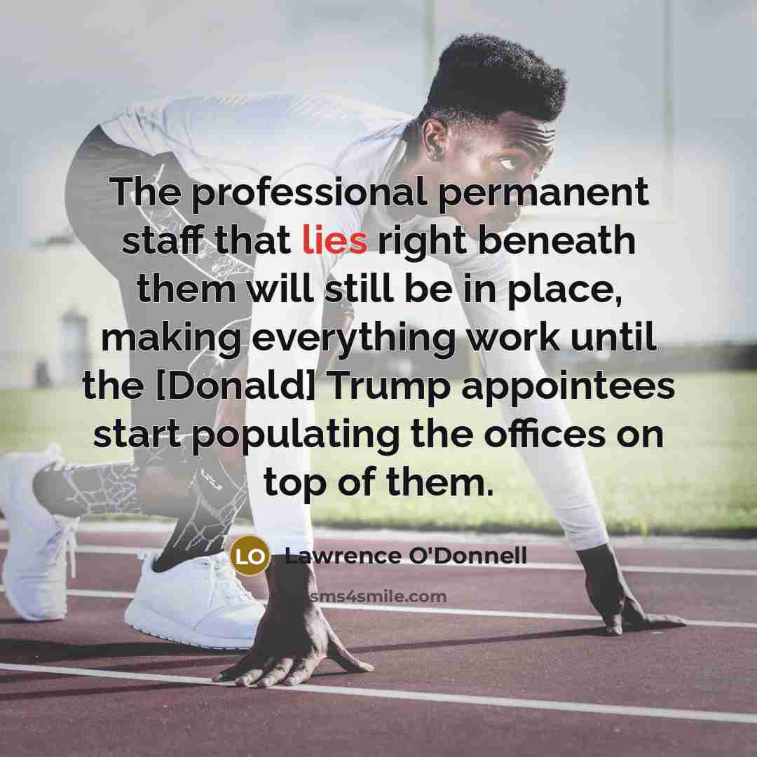 “The professional permanent staff that lies right beneath them will still be in place, making everything work until the [Donald] Trump appointees start populating the offices on top of them.” quote by Lawrence O'Donnell