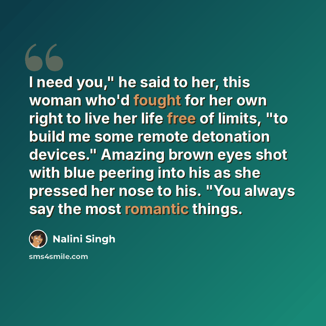 “I need you," he said to her, this woman who'd fought for her own right to live her life free of limits, "to build me some remote detonation devices." Amazing brown eyes shot with blue peering into his as she pressed her nose to his. "You always say the most romantic things.” quote by Nalini Singh