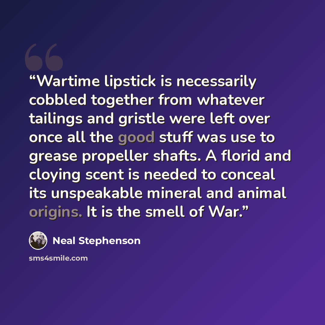 “Wartime lipstick is necessarily cobbled together from whatever tailings and gristle were left over once all the good stuff was use to grease propeller shafts. A florid and cloying scent is needed to conceal its unspeakable mineral and animal origins. It is the smell of War.” quote by Neal Stephenson