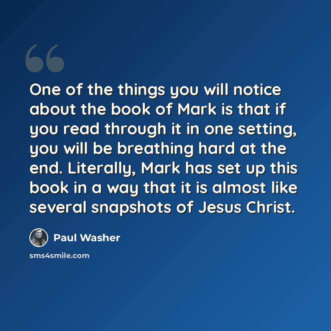 “One of the things you will notice about the book of Mark is that if you read through it in one setting, you will be breathing hard at the end. Literally, Mark has set up this book in a way that it is almost like several snapshots of Jesus Christ.” quote by Paul Washer