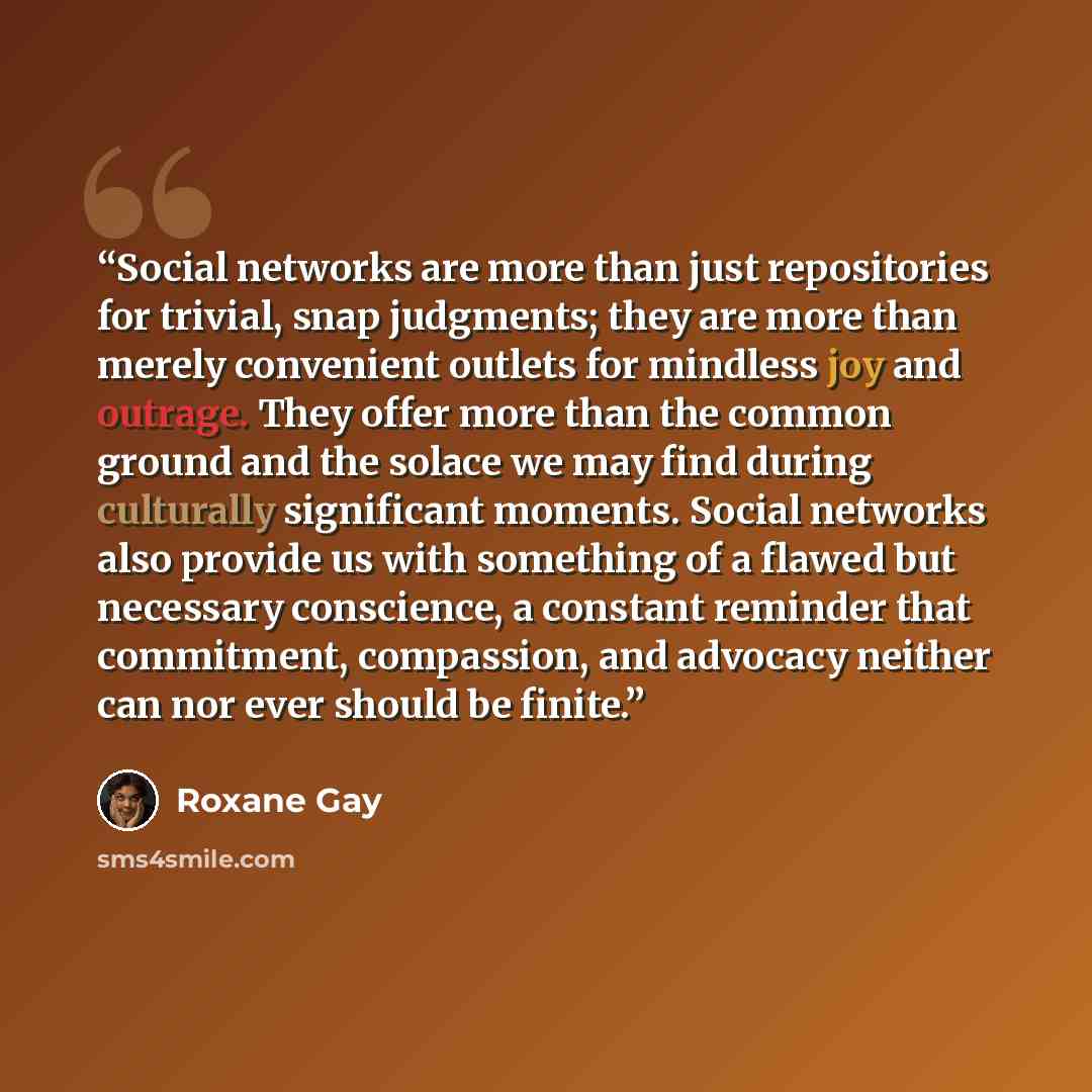 “Social networks are more than just repositories for trivial, snap judgments; they are more than merely convenient outlets for mindless joy and outrage. They offer more than the common ground and the solace we may find during culturally significant moments. Social networks also provide us with…” quote by Roxane Gay