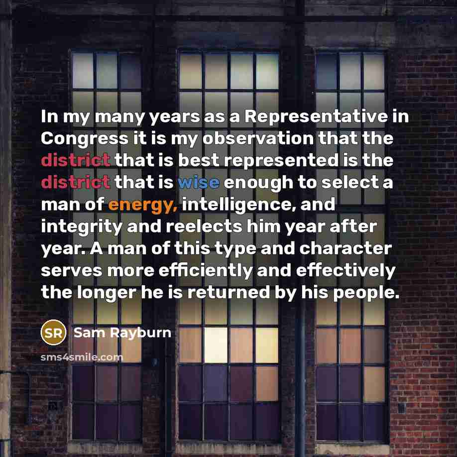 “In my many years as a Representative in Congress it is my observation that the district that is best represented is the district that is wise enough to select a man of energy, intelligence, and integrity and reelects him year after year. A man of this type and character serves more efficiently and…” quote by Sam Rayburn