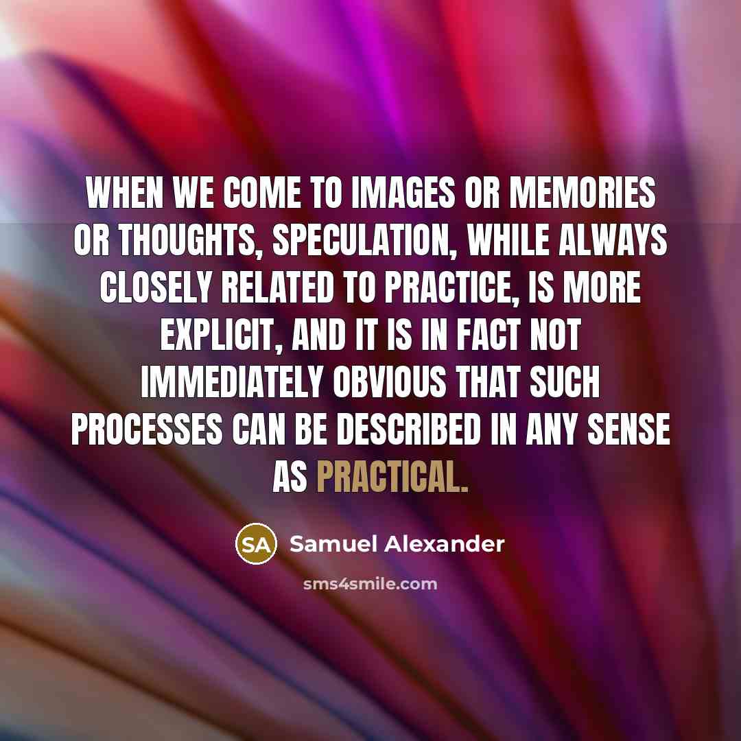 “When we come to images or memories or thoughts, speculation, while always closely related to practice, is more explicit, and it is in fact not immediately obvious that such processes can be described in any sense as practical.” quote by Samuel Alexander