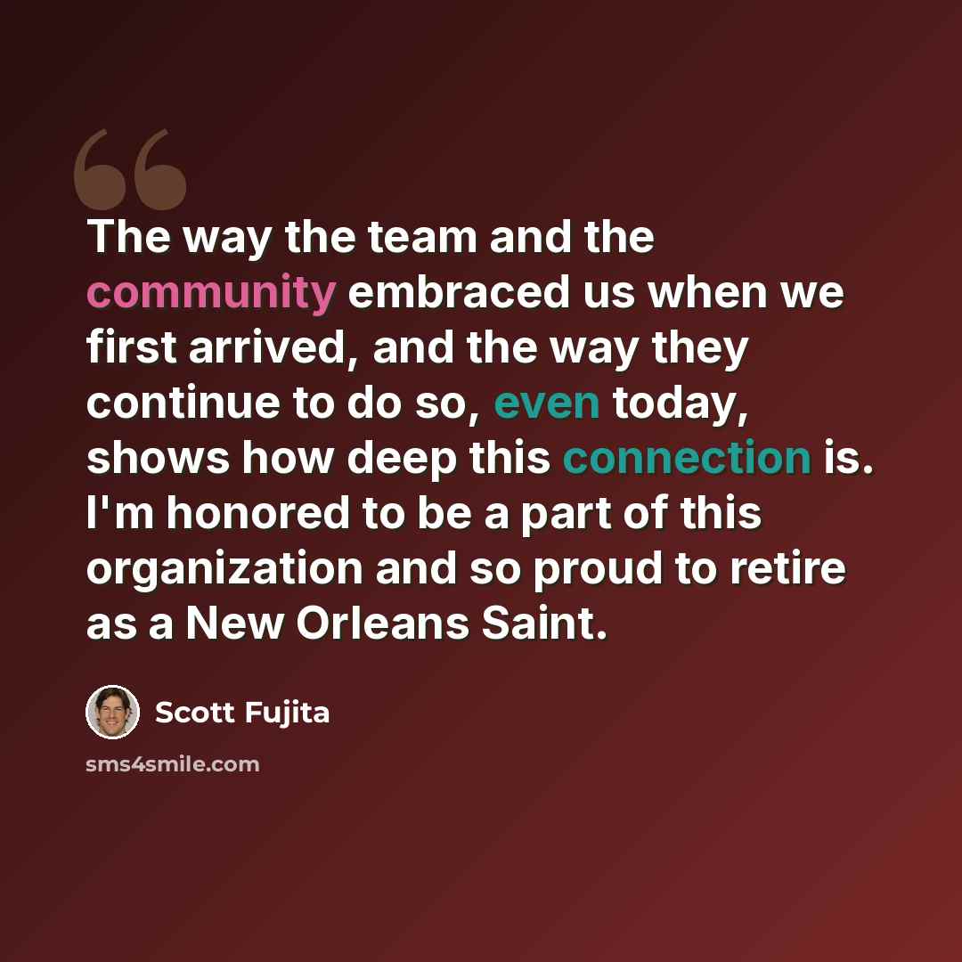 “The way the team and the community embraced us when we first arrived, and the way they continue to do so, even today, shows how deep this connection is. I'm honored to be a part of this organization and so proud to retire as a New Orleans Saint.” quote by Scott Fujita