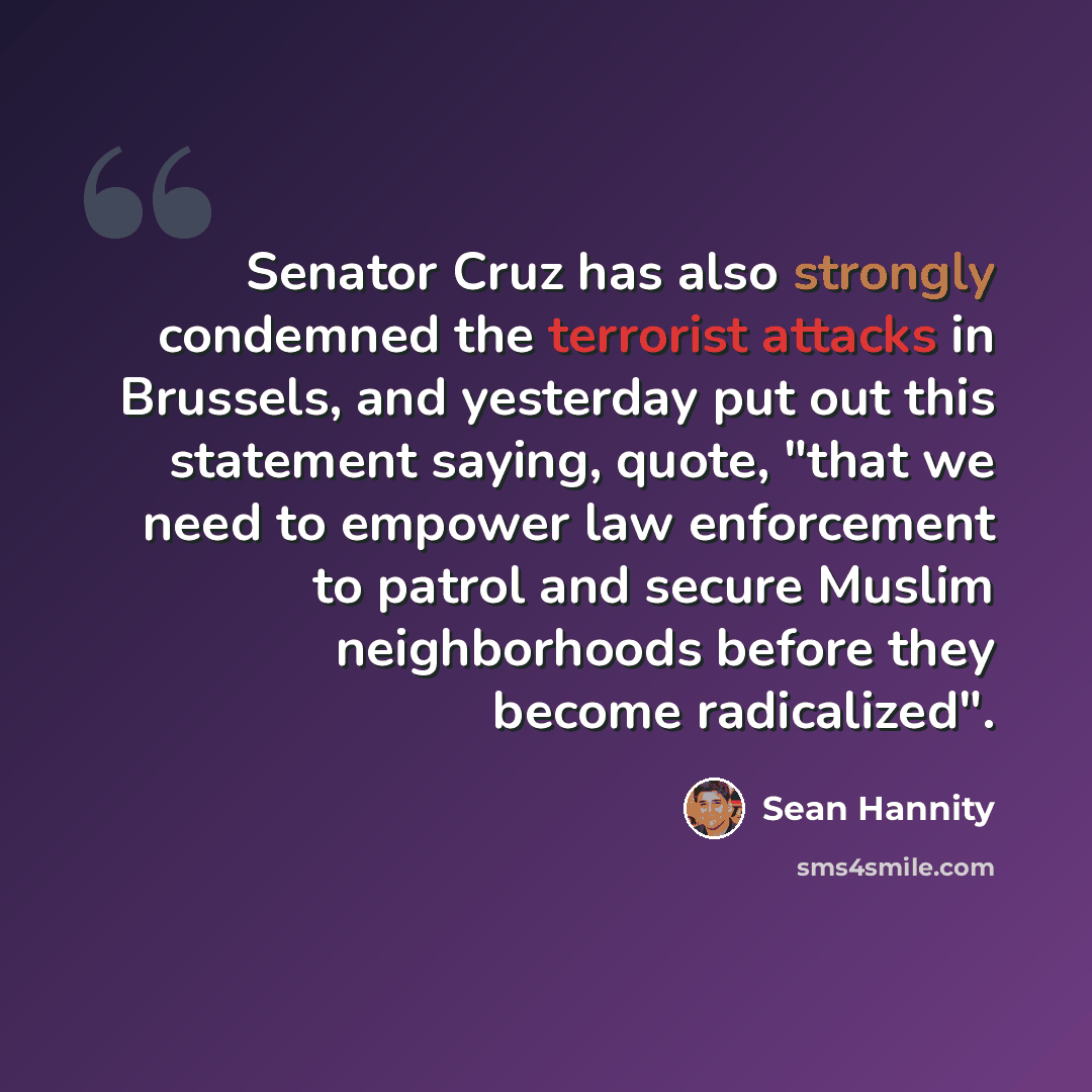 “Senator Cruz has also strongly condemned the terrorist attacks in Brussels, and yesterday put out this statement saying, quote, "that we need to empower law enforcement to patrol and secure Muslim neighborhoods before they become radicalized".” quote by Sean Hannity