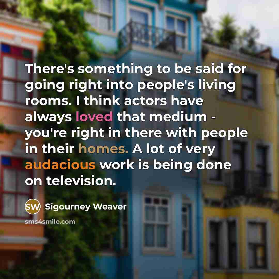 “There's something to be said for going right into people's living rooms. I think actors have always loved that medium - you're right in there with people in their homes. A lot of very audacious work is being done on television.” quote by Sigourney Weaver