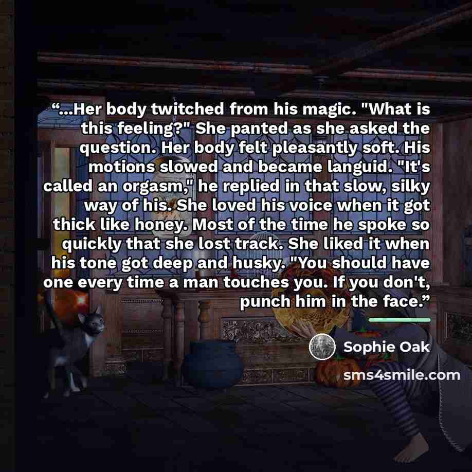 “...Her body twitched from his magic. "What is this feeling?" She panted as she asked the question. Her body felt pleasantly soft. His motions slowed and became languid. "It's called an orgasm," he replied in that slow, silky way of his. She loved his voice when it got thick like honey. Most of the…” quote by Sophie Oak