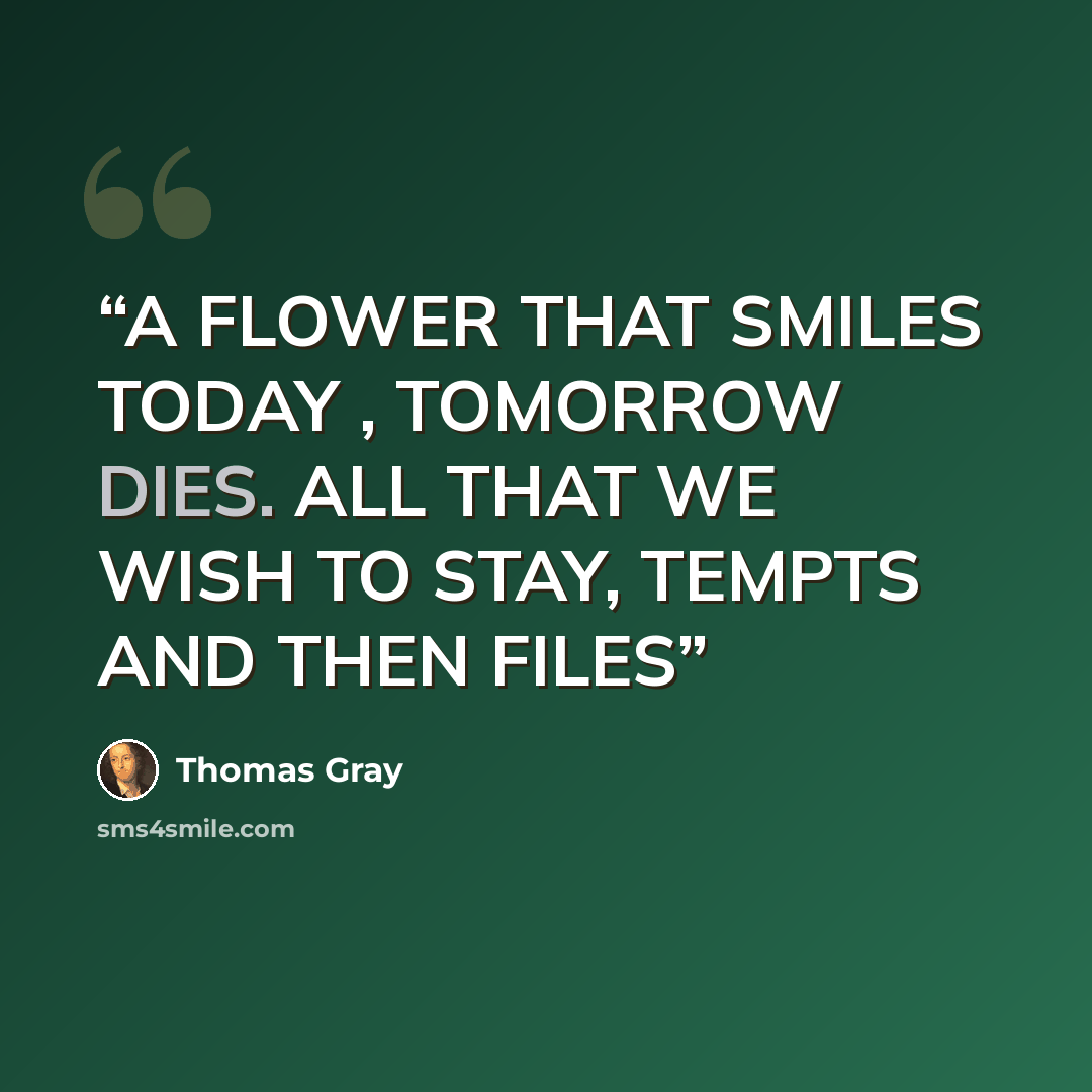 “A FLOWER THAT SMILES TODAY , TOMORROW DIES. ALL THAT WE WISH TO STAY, TEMPTS AND THEN FILES” quote by Thomas Gray
