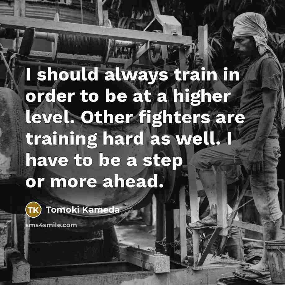 “I should always train in order to be at a higher level. Other fighters are training hard as well. I have to be a step or more ahead.” quote by Tomoki Kameda