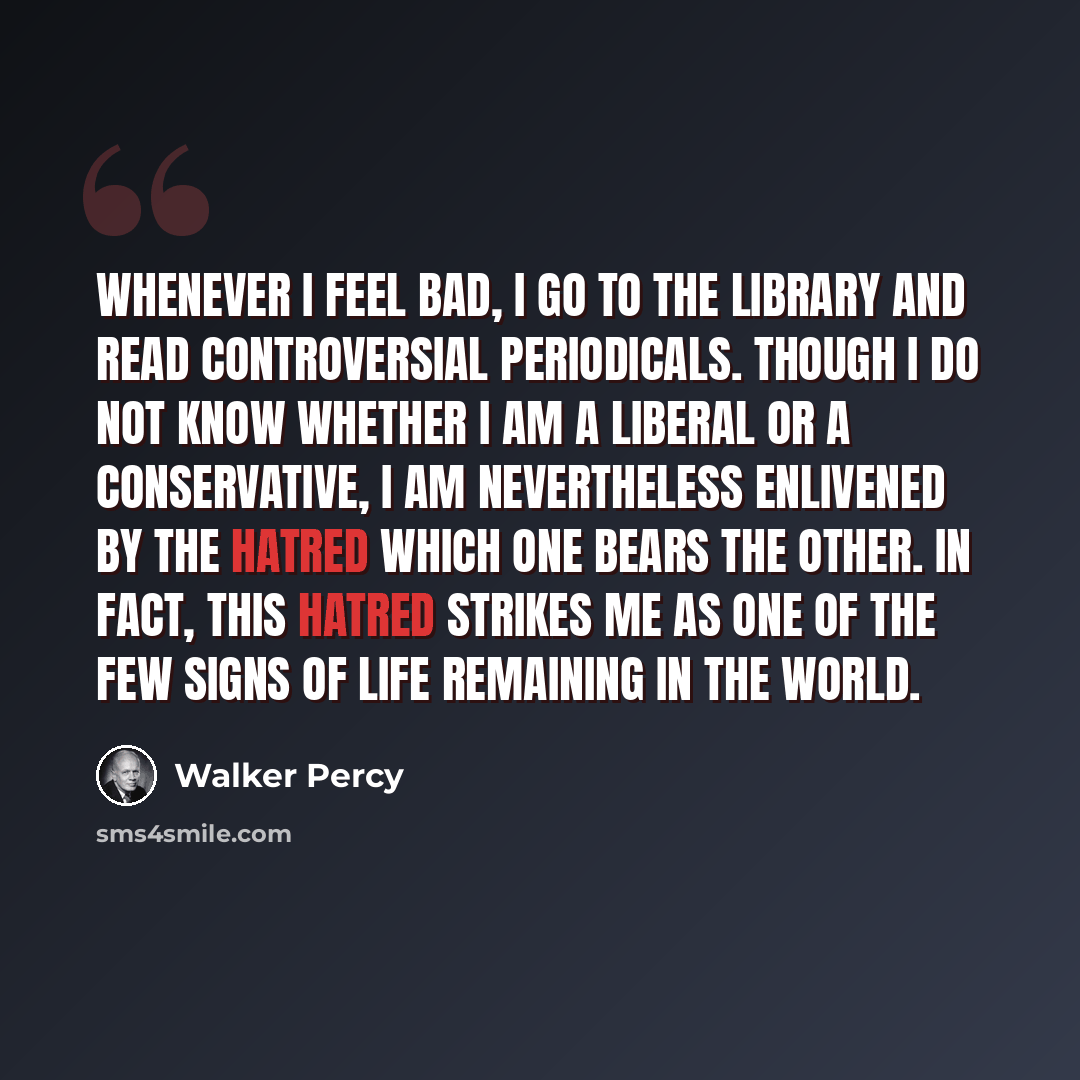 “Whenever I feel bad, I go to the library and read controversial periodicals. Though I do not know whether I am a liberal or a conservative, I am nevertheless enlivened by the hatred which one bears the other. In fact, this hatred strikes me as one of the few signs of life remaining in the world.” quote by Walker Percy