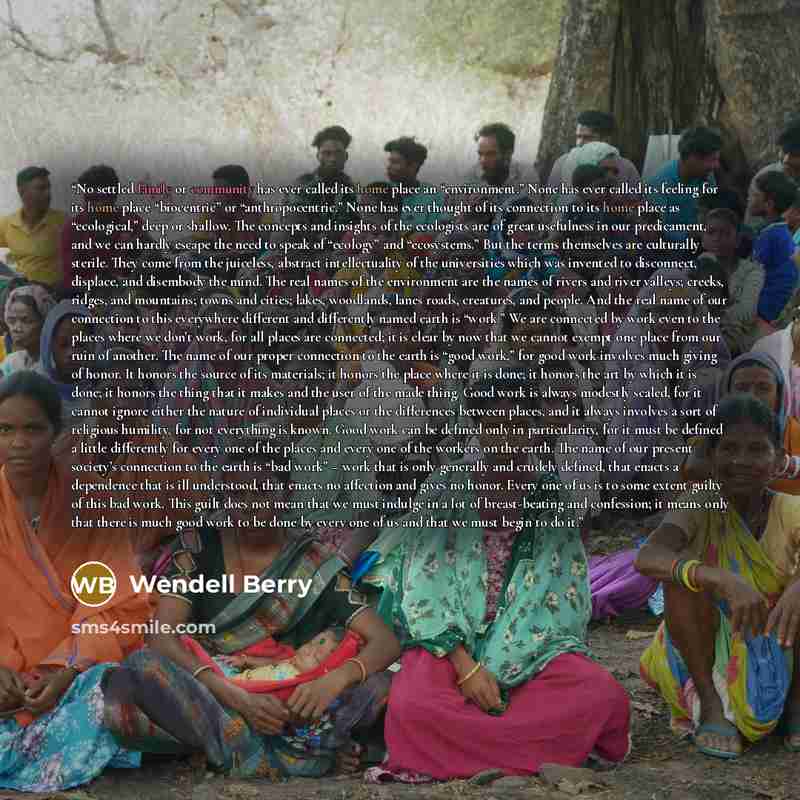 “No settled family or community has ever called its home place an “environment.” None has ever called its feeling for its home place “biocentric” or “anthropocentric.” None has ever thought of its connection to its home place as “ecological,” deep or shallow. The concepts and insights of the…” quote by Wendell Berry