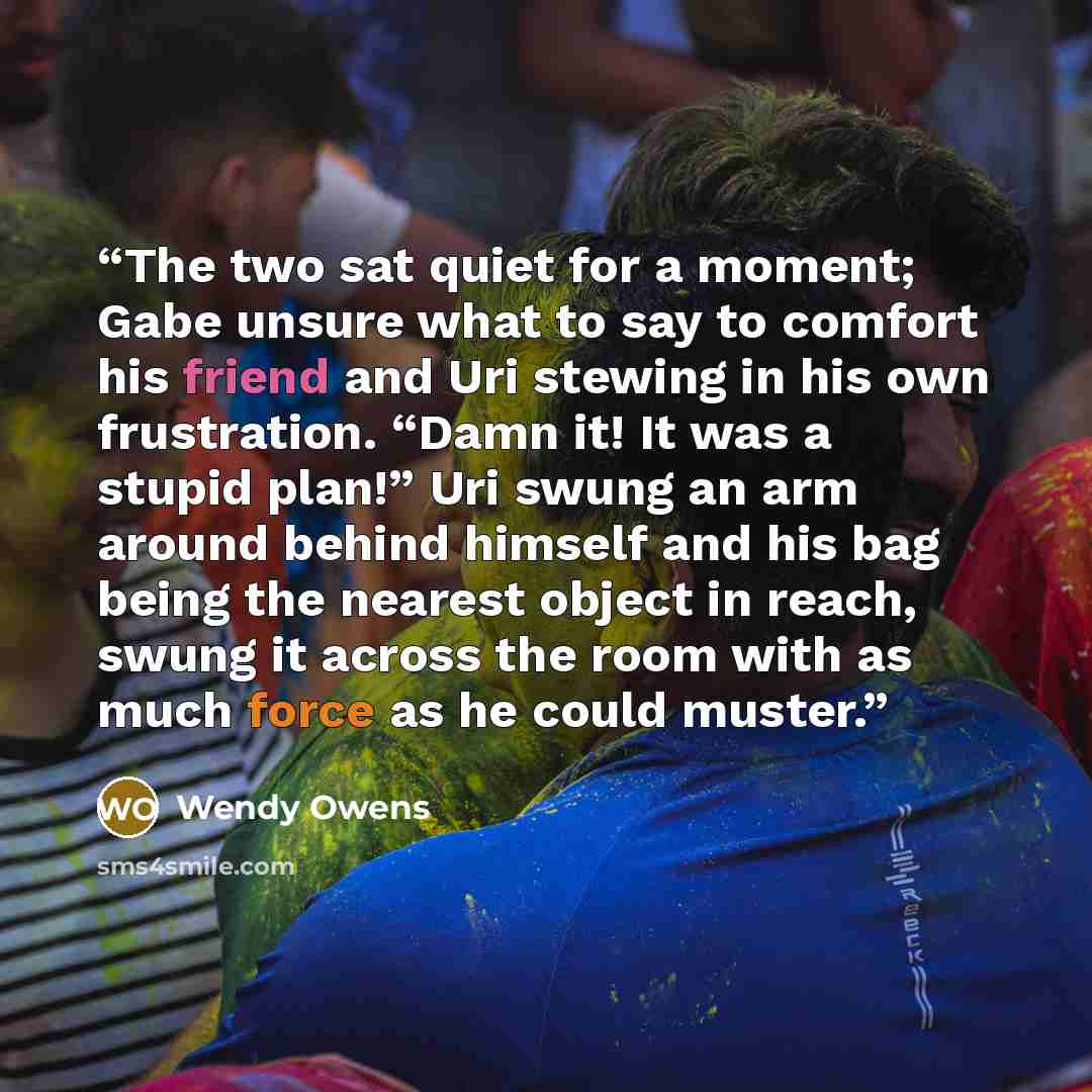 “The two sat quiet for a moment; Gabe unsure what to say to comfort his friend and Uri stewing in his own frustration. “Damn it! It was a stupid plan!” Uri swung an arm around behind himself and his bag being the nearest object in reach, swung it across the room with as much force as he could muster.” quote by Wendy Owens