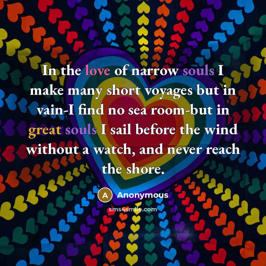 “In the love of narrow souls I make many short voyages but in vain-I find no sea room-but in great souls I sail before the wind without a watch, and never reach the shore.” quote by Anonymous