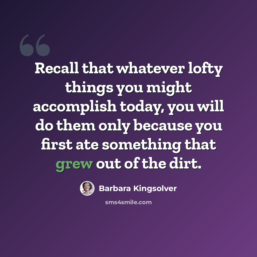 “Recall that whatever lofty things you might accomplish today, you will do them only because you first ate something that grew out of the dirt.” quote by Barbara Kingsolver