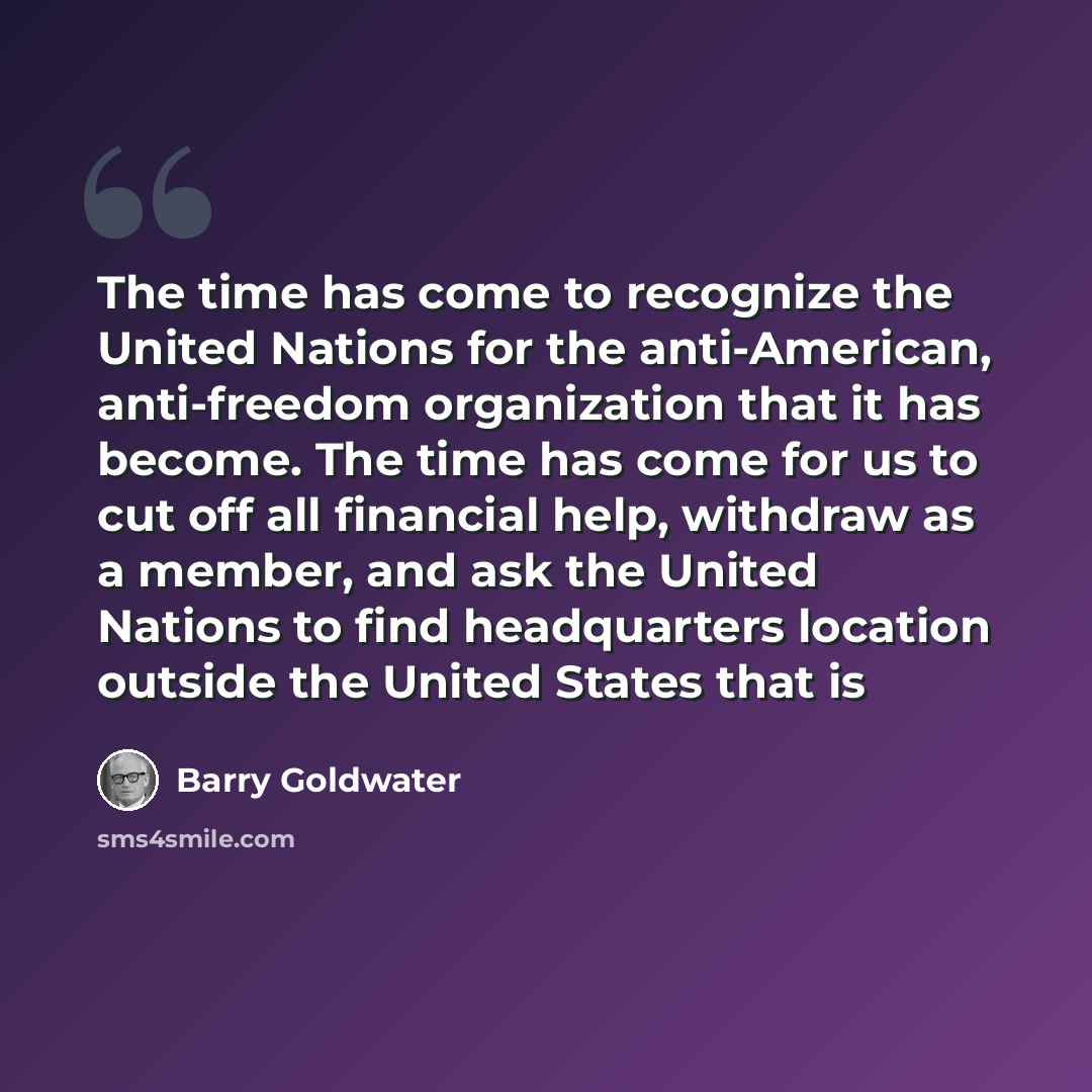 “The time has come to recognize the United Nations for the anti-American, anti-freedom organization that it has become. The time has come for us to cut off all financial help, withdraw as a member, and ask the United Nations to find headquarters location outside the United States that is” quote by Barry Goldwater