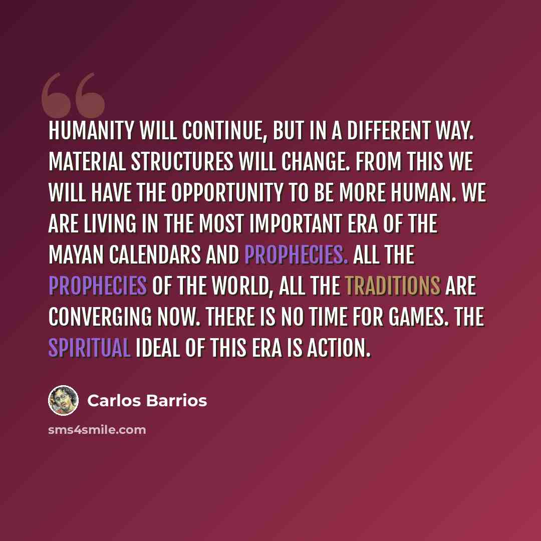 “Humanity will continue, but in a different way. Material structures will change. From this we will have the opportunity to be more human. We are living in the most important era of the Mayan calendars and prophecies. All the prophecies of the world, all the traditions are converging now. There is…” quote by Carlos Barrios