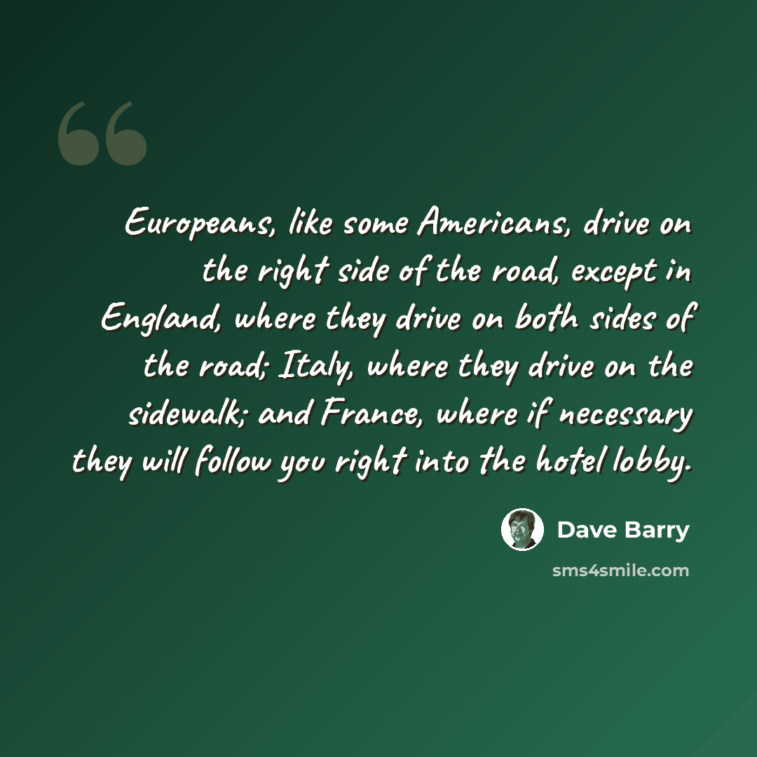 “Europeans, like some Americans, drive on the right side of the road, except in England, where they drive on both sides of the road; Italy, where they drive on the sidewalk; and France, where if necessary they will follow you right into the hotel lobby.” quote by Dave Barry