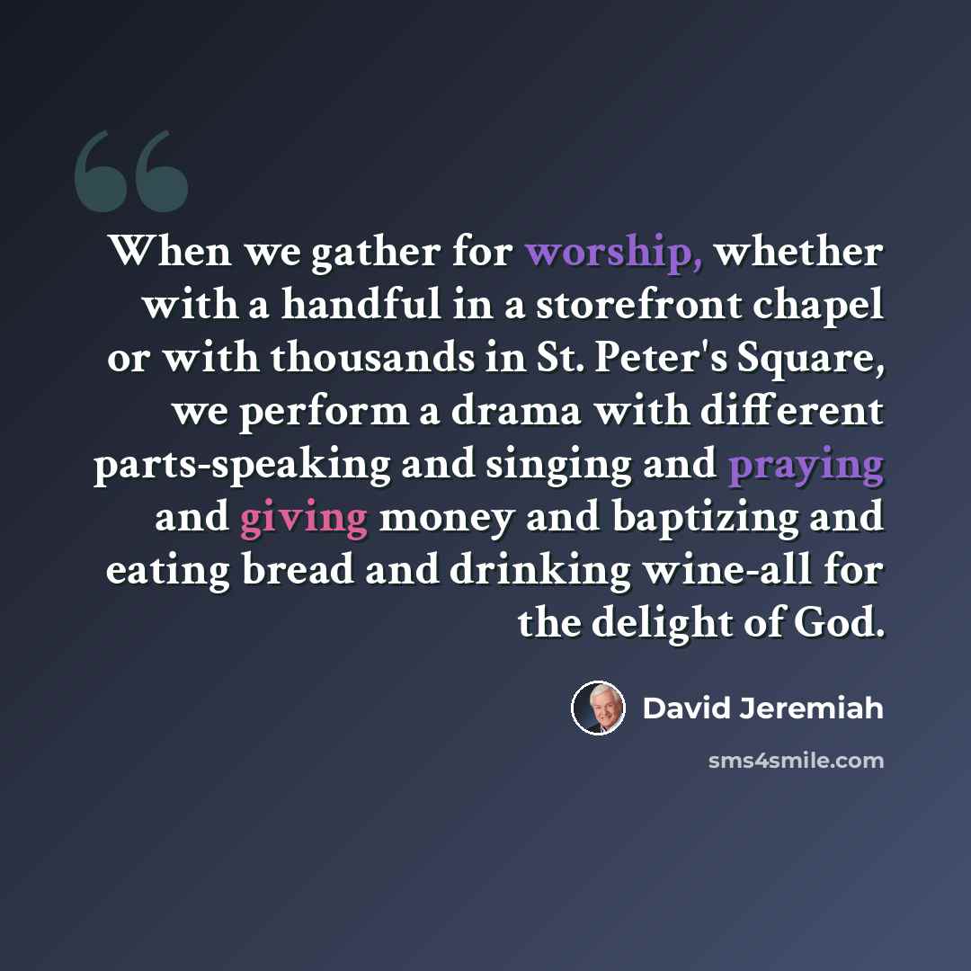 “When we gather for worship, whether with a handful in a storefront chapel or with thousands in St. Peter's Square, we perform a drama with different parts-speaking and singing and praying and giving money and baptizing and eating bread and drinking wine-all for the delight of God.” quote by David Jeremiah