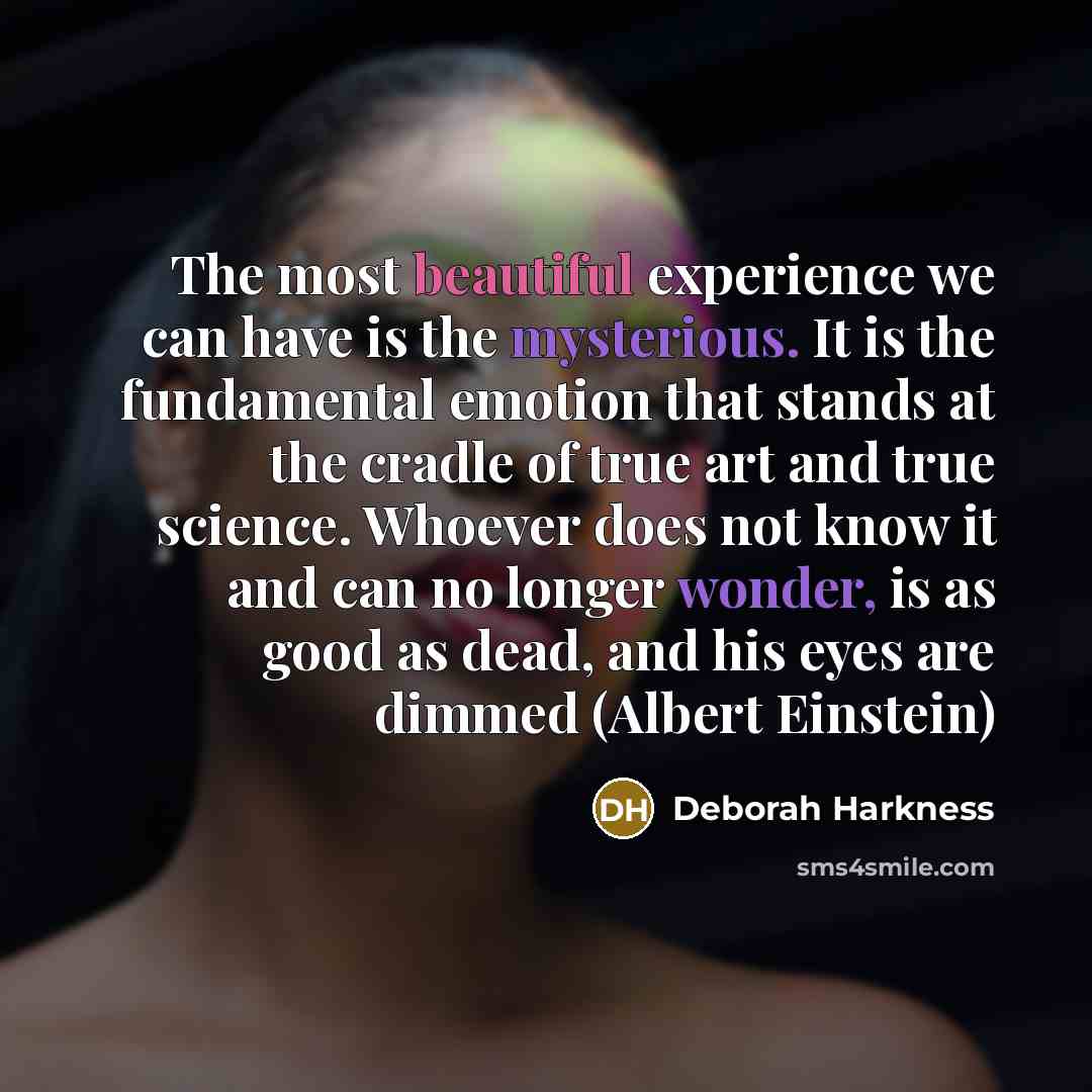 “The most beautiful experience we can have is the mysterious. It is the fundamental emotion that stands at the cradle of true art and true science. Whoever does not know it and can no longer wonder, is as good as dead, and his eyes are dimmed (Albert Einstein)” quote by Deborah Harkness