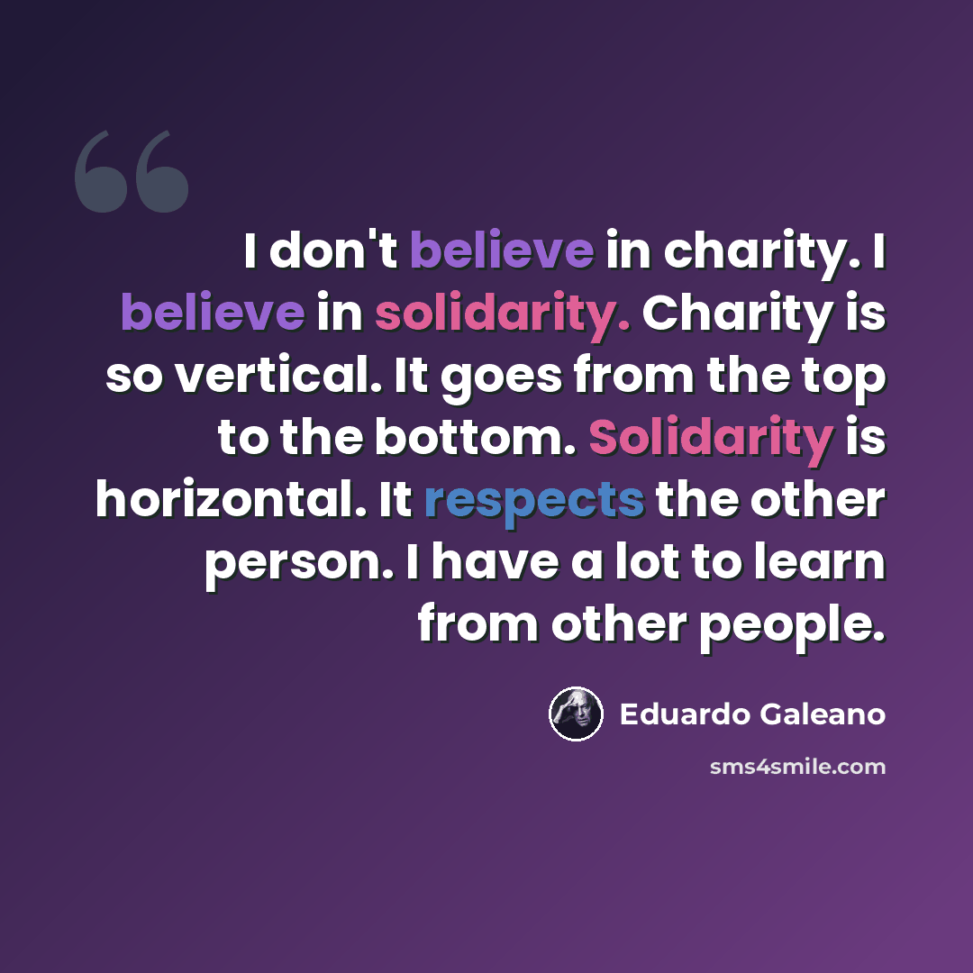 “I don't believe in charity. I believe in solidarity. Charity is so vertical. It goes from the top to the bottom. Solidarity is horizontal. It respects the other person. I have a lot to learn from other people.” quote by Eduardo Galeano