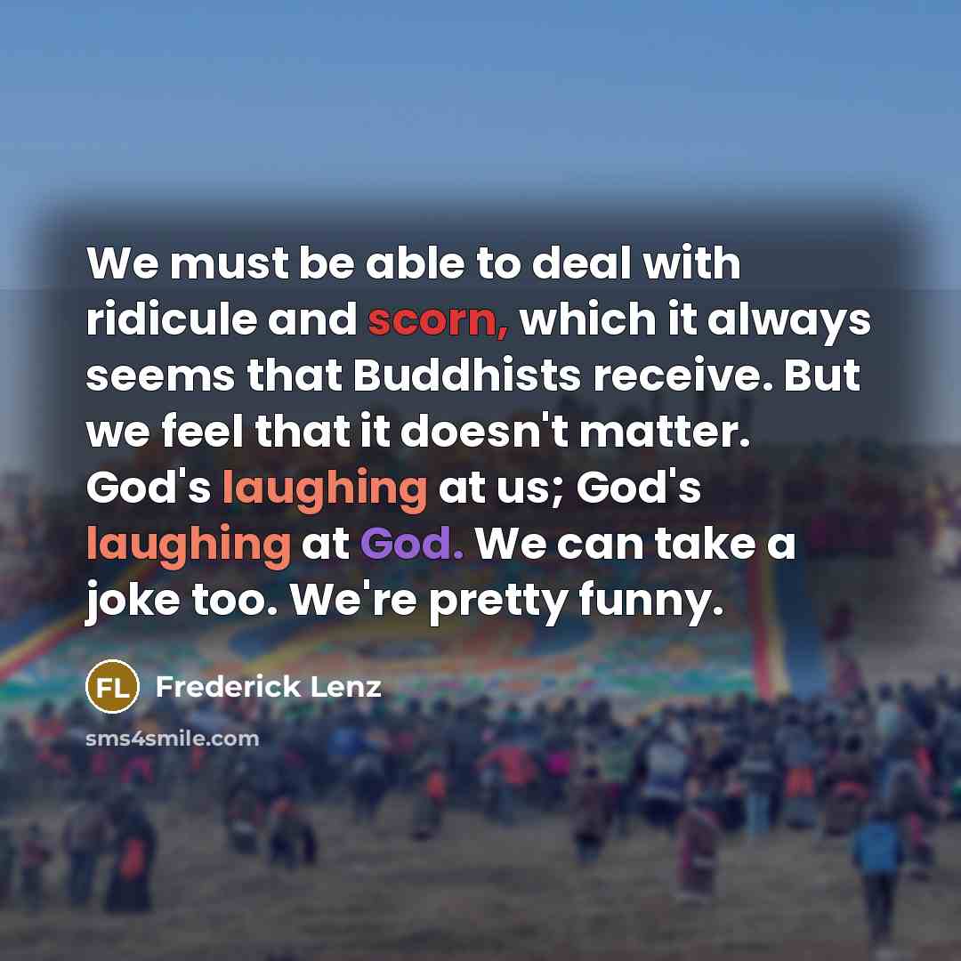 “We must be able to deal with ridicule and scorn, which it always seems that Buddhists receive. But we feel that it doesn't matter. God's laughing at us; God's laughing at God. We can take a joke too. We're pretty funny.” quote by Frederick Lenz