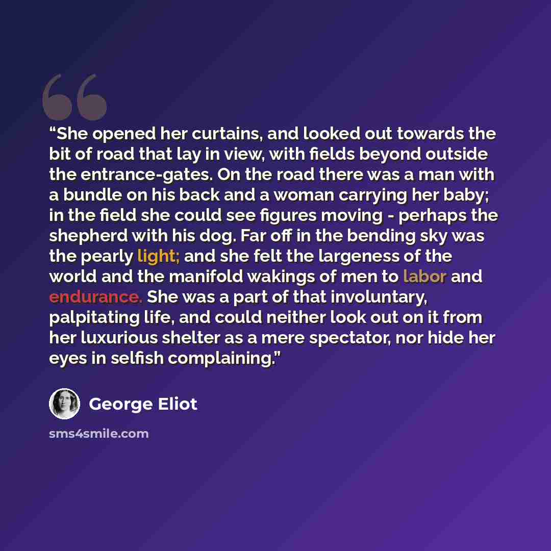 “She opened her curtains, and looked out towards the bit of road that lay in view, with fields beyond outside the entrance-gates. On the road there was a man with a bundle on his back and a woman carrying her baby; in the field she could see figures moving - perhaps the shepherd with his dog. Far…” quote by George Eliot