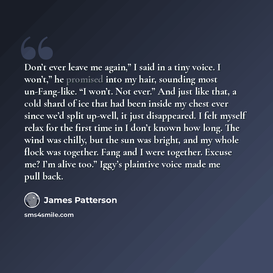“Don’t ever leave me again,” I said in a tiny voice. I won’t,” he promised into my hair, sounding most un-Fang-like. “I won’t. Not ever.” And just like that, a cold shard of ice that had been inside my chest ever since we’d split up-well, it just disappeared. I felt myself relax for the first time…” quote by James Patterson