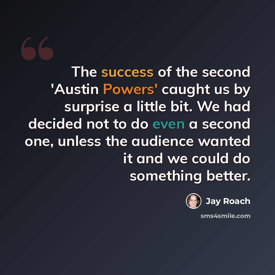 “The success of the second 'Austin Powers' caught us by surprise a little bit. We had decided not to do even a second one, unless the audience wanted it and we could do something better.” quote by Jay Roach
