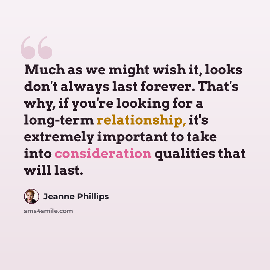 “Much as we might wish it, looks don't always last forever. That's why, if you're looking for a long-term relationship, it's extremely important to take into consideration qualities that will last.” quote by Jeanne Phillips